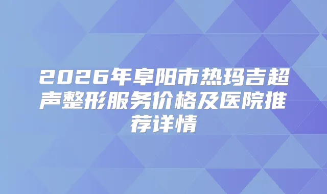 2026年阜阳市热玛吉超声整形服务价格及医院推荐详情