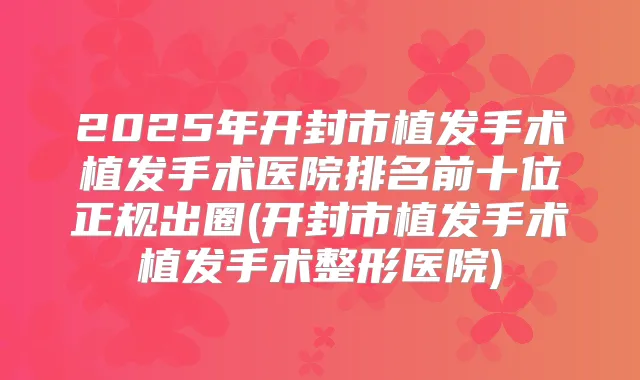 2025年开封市植发手术植发手术医院排名前十位正规出圈(开封市植发手术植发手术整形医院)
