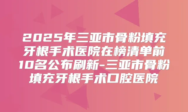 2025年三亚市骨粉填充牙根手术医院在榜清单前10名公布刷新-三亚市骨粉填充牙根手术口腔医院