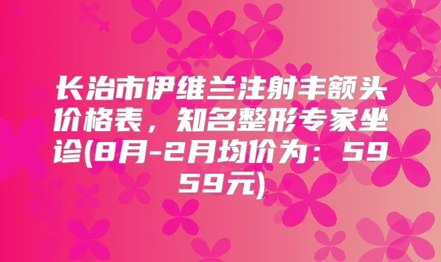 长治市伊维兰注射丰额头价格表，知名整形专家坐诊(8月-2月均价为：5959元)