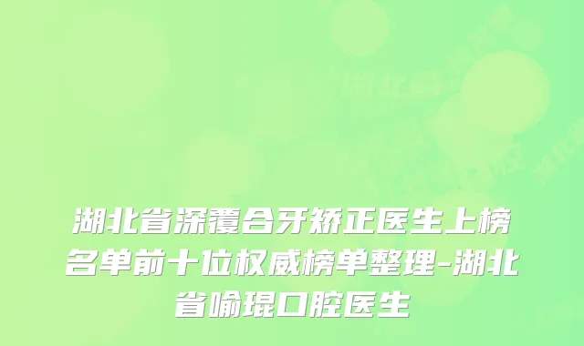 湖北省深覆合牙矫正医生上榜名单前十位榜单整理-湖北省喻琨口腔医生