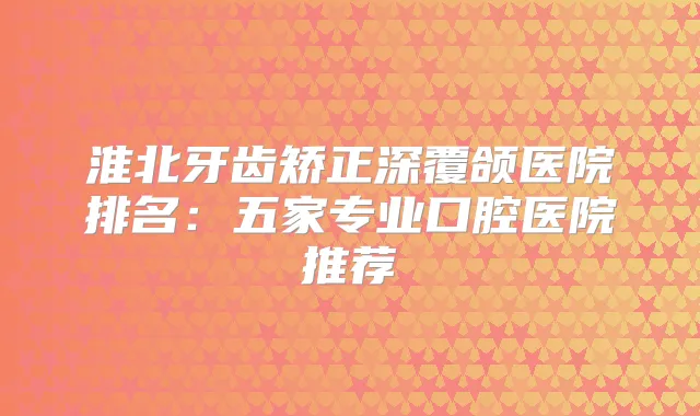淮北牙齿矫正深覆颌医院排名:五家专业口腔医院推荐
