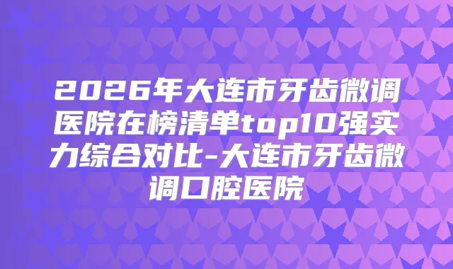 2026年大连市牙齿微调医院在榜清单top10强实力综合对比-大连市牙齿微调口腔医院