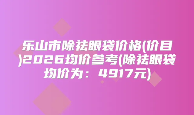 title="乐山市除祛眼袋价格(价目)2026均价参考(除祛眼袋均价为：4917元)"
