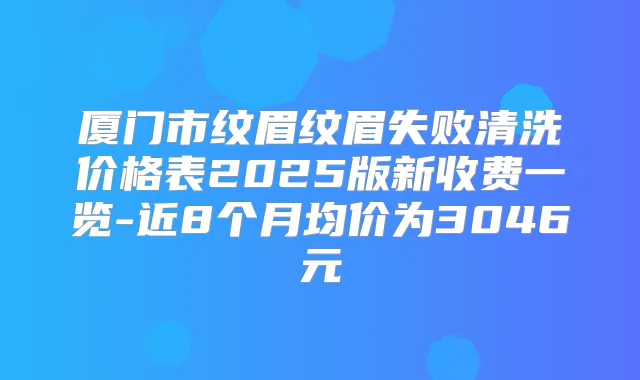 厦门市纹眉纹眉失败清洗价格表2025版新收费一览-近8个月均价为3046元