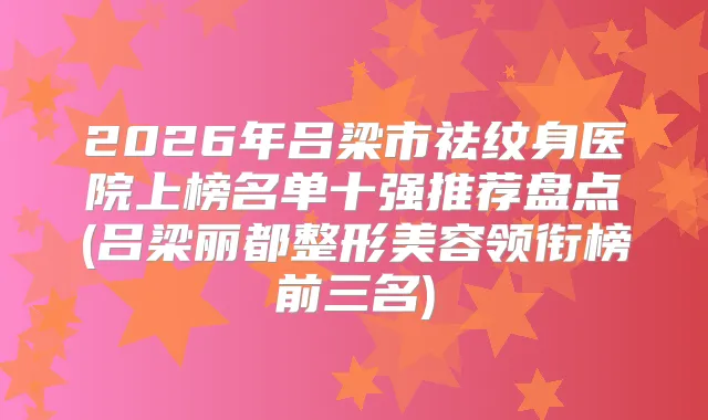 2026年吕梁市祛纹身医院上榜名单十强推荐盘点(吕梁丽都整形美容领衔榜前三名)