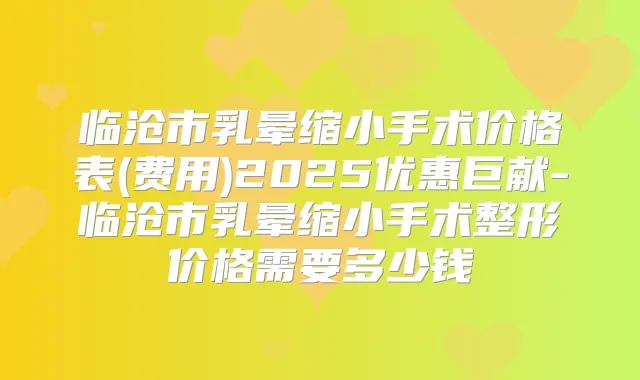 临沧市乳晕缩小手术价格表(费用)2025优惠巨献-临沧市乳晕缩小手术整形价格需要多少钱