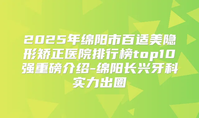 2025年绵阳市百适美隐形矫正医院排行榜top10强重磅介绍-绵阳长兴牙科实力出圈