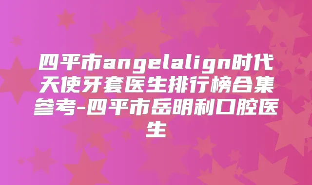 四平市angelalign时代天使牙套医生排行榜合集参考-四平市岳明利口腔医生