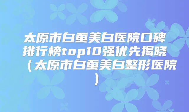 太原市白蚕美白医院口碑排行榜top10强优先揭晓(太原市白蚕美白整形医院)