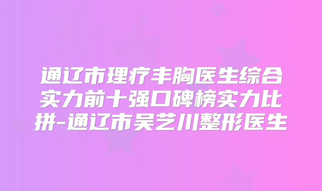 通辽市理疗丰胸医生综合实力前十强口碑榜实力比拼-通辽市吴艺川整形医生