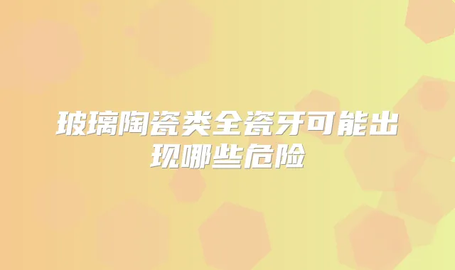 玻璃陶瓷类全瓷牙可能出现哪些危险