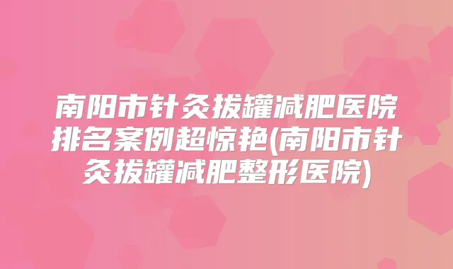 南阳市针灸拔罐减肥医院排名案例超惊艳(南阳市针灸拔罐减肥整形医院)