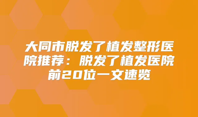 大同市脱发了植发整形医院推荐：脱发了植发医院前20位一文速览
