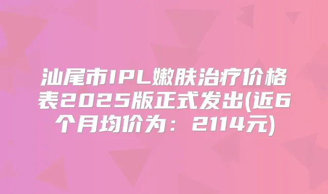 汕尾市IPL嫩肤价格表2025版正式发出(近6个月均价为：2114元)