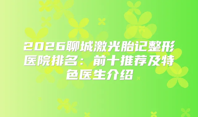 2026聊城激光胎记整形医院排名：前十推荐及特色医生介绍