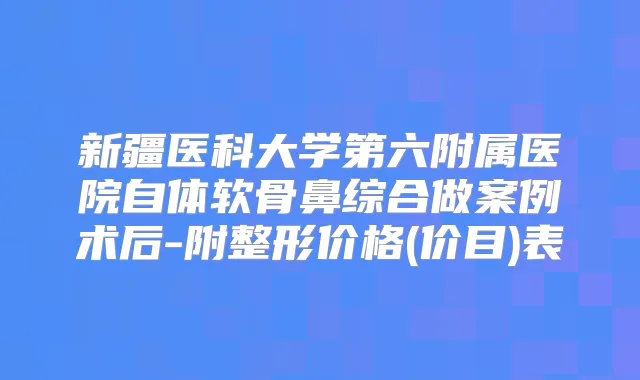 新疆医科大学第六附属医院自体软骨鼻综合做案例术后-附整形价格(价目)表