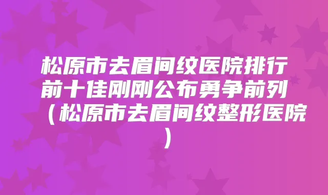 松原市去眉间纹医院排行前十佳刚刚公布勇争前列（松原市去眉间纹整形医院）