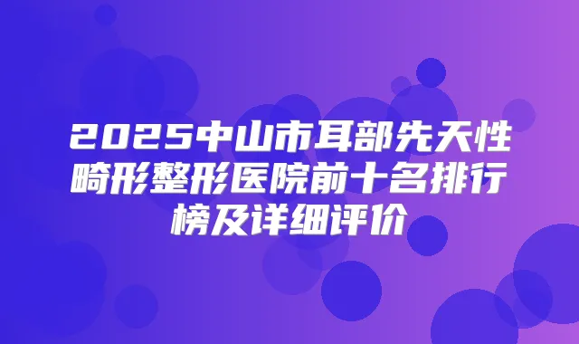 2025中山市耳部先天性畸形整形医院前十名排行榜及详细评价