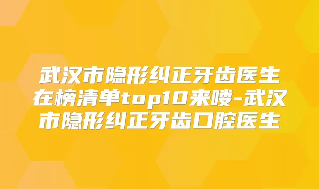 武汉市隐形纠正牙齿医生在榜清单top10来喽-武汉市隐形纠正牙齿口腔医生
