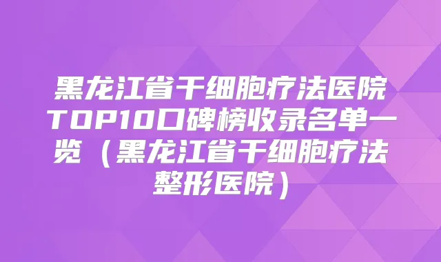 黑龙江省干细胞疗法医院TOP10口碑榜收录名单一览（黑龙江省干细胞疗法整形医院）