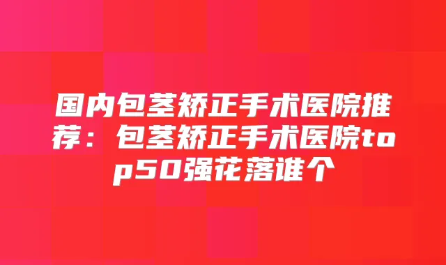 国内包茎矫正手术医院推荐：包茎矫正手术医院top50强花落谁个