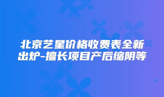 北京艺星价格收费表全新出炉-擅长项目产后缩阴等