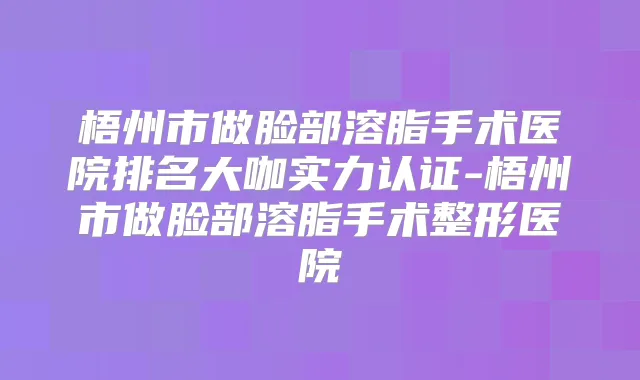 梧州市做脸部溶脂手术医院排名大咖实力认证-梧州市做脸部溶脂手术整形医院