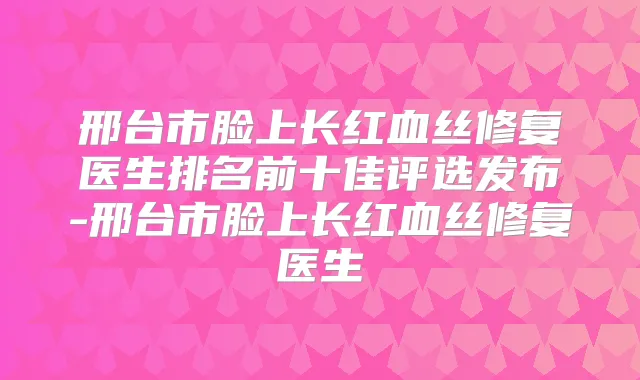 邢台市脸上长红血丝修复医生排名前十佳评选发布-邢台市脸上长红血丝修复医生