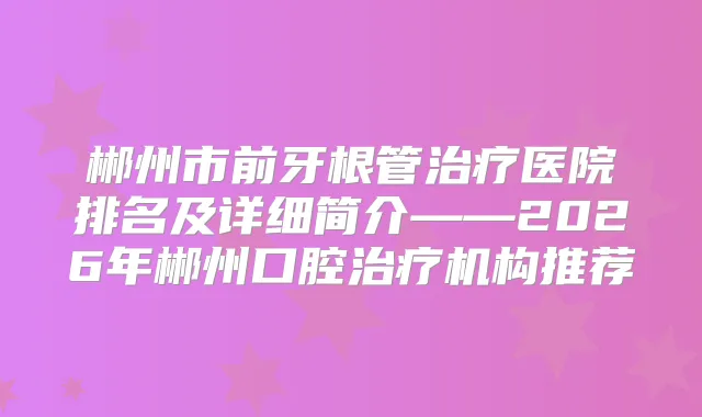 郴州市前牙根管医院排名及详细简介——2026年郴州口腔机构推荐
