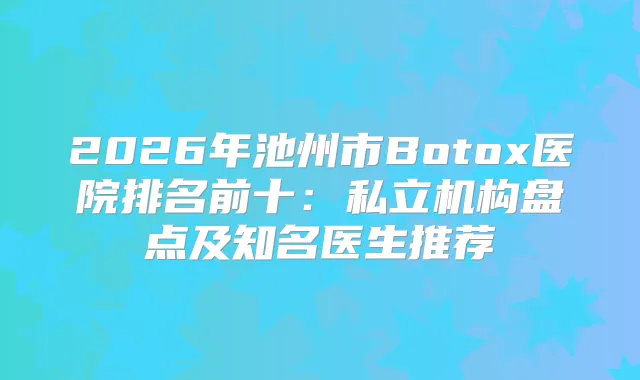 2026年池州市Botox医院排名前十：私立机构盘点及知名医生推荐