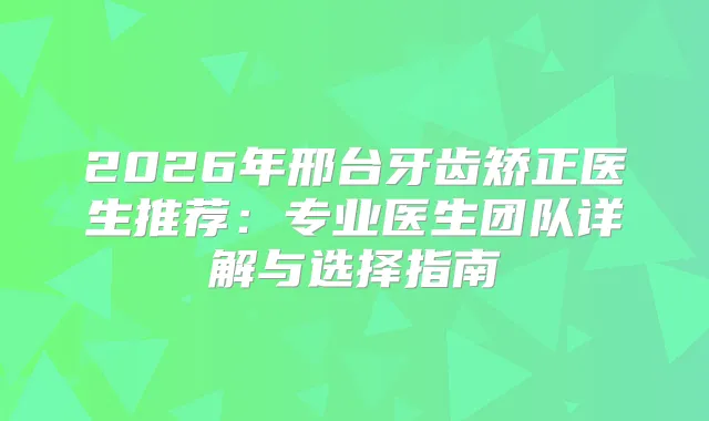 2026年邢台牙齿矫正医生推荐:专业医生团队详解与选择指南