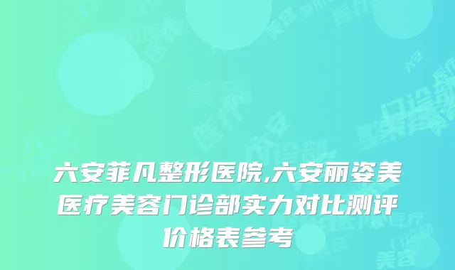 六安菲凡整形医院,六安丽姿美医疗美容门诊部实力对比测评价格表参考