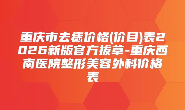 重庆市去痣价格(价目)表2026新版官方拔草-重庆西南医院整形美容外科价格表