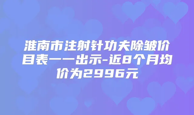淮南市注射针功夫除皱价目表一一出示-近8个月均价为2996元