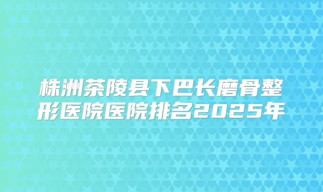 株洲茶陵县下巴长磨骨整形医院医院排名2025年