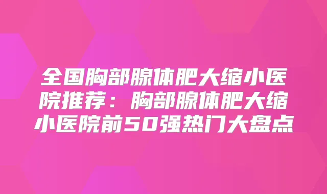 全国胸部腺体肥大缩小医院推荐：胸部腺体肥大缩小医院前50强热门大盘点