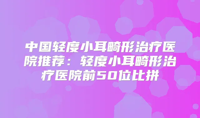 中国轻度小耳畸形医院推荐：轻度小耳畸形医院前50位比拼
