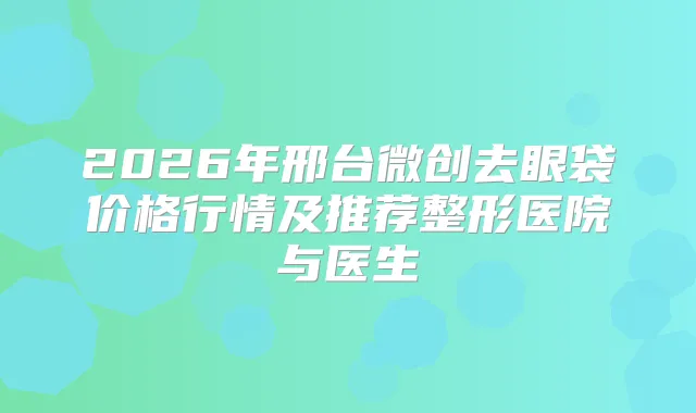 2026年邢台微创去眼袋价格行情及推荐整形医院与医生