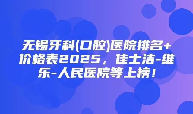 无锡牙科(口腔)医院排名+价格表2025,佳士洁-维乐-人民医院等上榜!