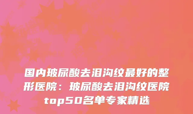 国内玻尿酸去泪沟纹好的整形医院：玻尿酸去泪沟纹医院top50名单专家精选