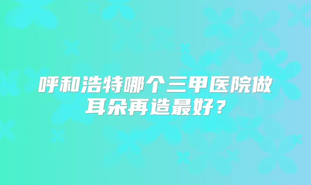 呼和浩特哪个三甲医院做耳朵再造好?