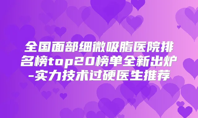 全国面部细微吸脂医院排名榜top20榜单全新出炉-实力技术过硬医生推荐