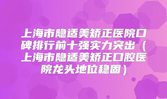 上海市隐适美矫正医院口碑排行前十强实力突出(上海市隐适美矫正口腔医院龙头地位稳固)