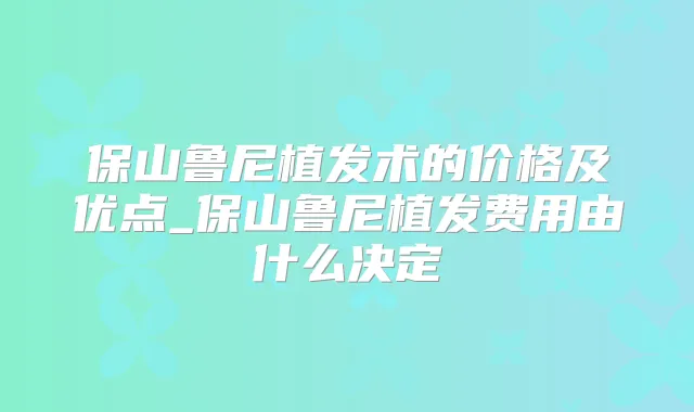 保山鲁尼植发术的价格及优点_保山鲁尼植发费用由什么决定