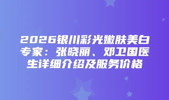 2026银川彩光嫩肤美白专家：张晓丽、邓卫国医生详细介绍及服务价格