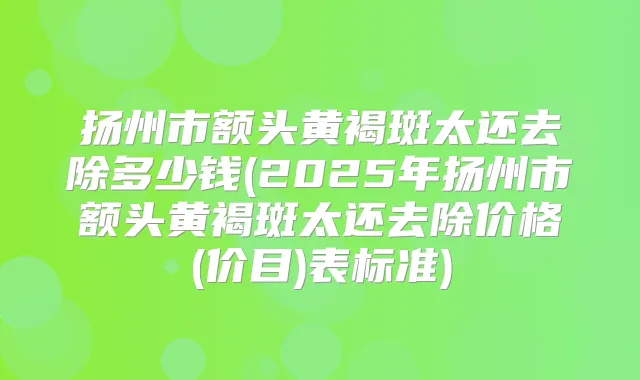 扬州市额头黄褐斑太还去除多少钱(2025年扬州市额头黄褐斑太还去除价格(价目)表标准)