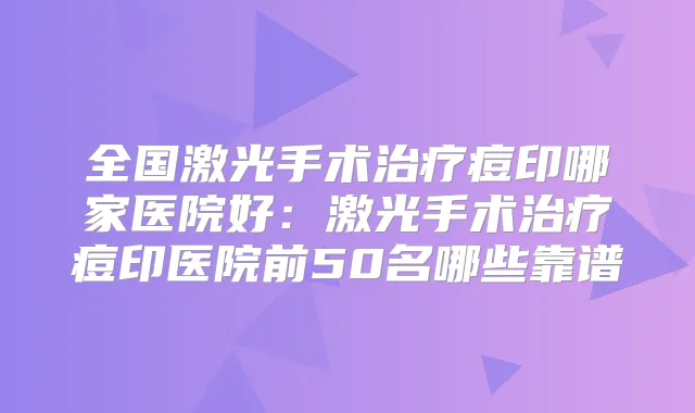 全国激光手术痘印哪家医院好：激光手术痘印医院前50名哪些靠谱