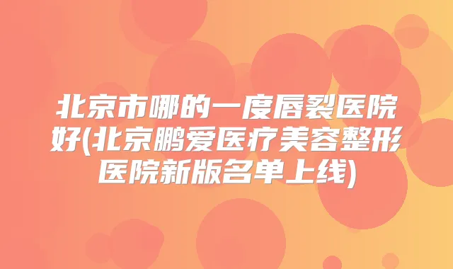 北京市哪的一度唇裂医院好(北京鹏爱医疗美容整形医院新版名单上线)