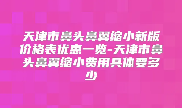 天津市鼻头鼻翼缩小新版价格表优惠一览-天津市鼻头鼻翼缩小费用具体要多少
